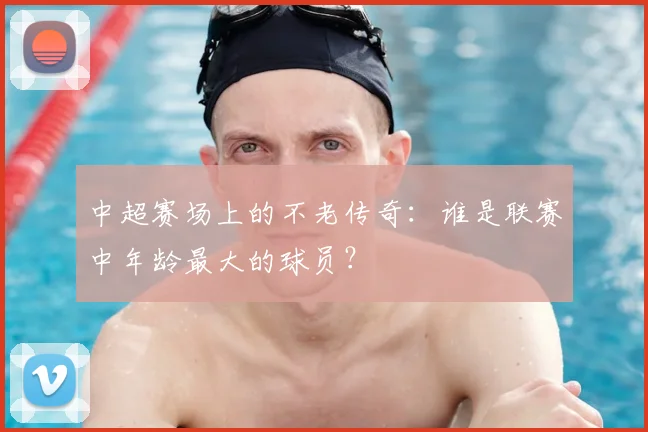 中超赛场上的不老传奇:谁是联赛中年龄最大的球员?