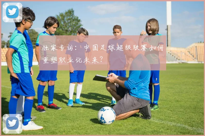 独家专访：中国足球超级联赛如何重塑职业化未来？