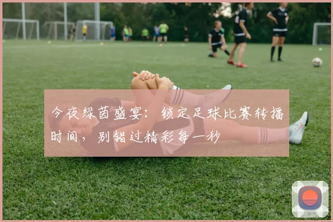 今夜绿茵盛宴:锁定足球比赛转播时间,别错过精彩每一秒