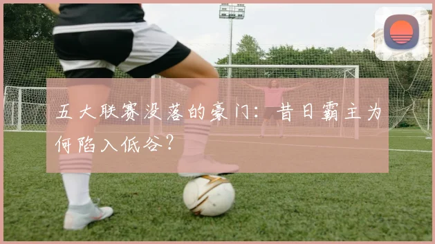 五大联赛没落的豪门：昔日霸主为何陷入低谷？