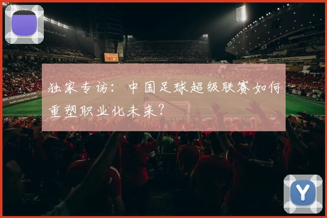 独家专访:中国足球超级联赛如何重塑职业化未来?