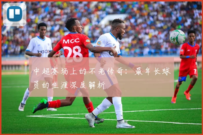 中超赛场上的不老传奇：最年长球员的生涯深度解析